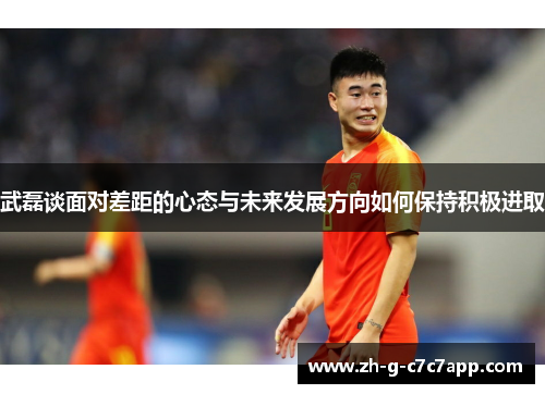 武磊谈面对差距的心态与未来发展方向如何保持积极进取