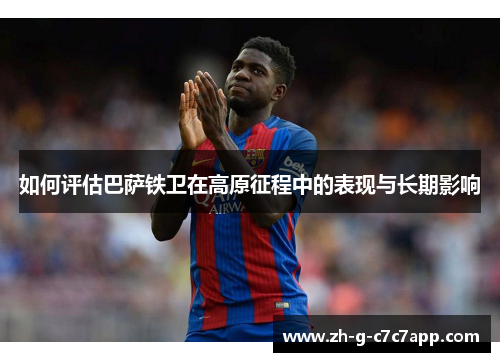 如何评估巴萨铁卫在高原征程中的表现与长期影响 如何评估巴萨铁卫在高原征程中的表现与长期影响