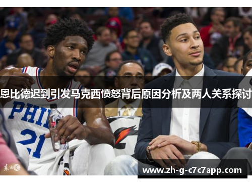 恩比德迟到引发马克西愤怒背后原因分析及两人关系探讨 恩比德迟到引发马克西愤怒背后原因分析及两人关系探讨