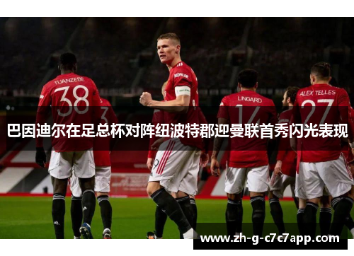 巴因迪尔在足总杯对阵纽波特郡迎曼联首秀闪光表现 巴因迪尔在足总杯对阵纽波特郡迎曼联首秀闪光表现